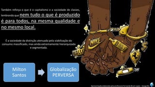 Apresentação elaborada pela professora Fernanda Brum Lopes -Geografia 
Tambémreforçaoqueéocapitalismoeasociedadedeclasses, lembrandoquenemtudooqueéproduzidoéparatodos,namesmaqualidadeenomesmolocal. 
É a sociedade da distinção atenuada pela viabilização do consumo massificado, mas ainda extremamente hierarquizada e segmentada. 
Milton Santos 
Globalização PERVERSA  