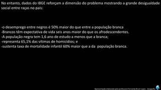 Apresentação elaborada pela professora Fernanda Brum Lopes -Geografia 
Noentanto,dadosdoIBGEreforçamadimensãodoproblemamostrandoagrandedesigualdadesocialentreraçasnopaís: 
-odesempregoentrenegrosé50%maiordoqueentreapopulaçãobranca 
-Brancostêmexpectativadevidaseisanosmaiordoqueosafrodescendentes. 
-Apopulaçãonegratem1,6anodeestudoamenosqueabranca; 
-representa65,1%dasvítimasdehomicídios;e 
-sustentataxademortalidadeinfantil60%maiorqueadapopulaçãobranca.  