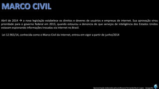 Apresentação elaborada pela professora Fernanda Brum Lopes -Geografia 
Abrilde2014anovalegislaçãoestabeleceosdireitosedeveresdeusuárioseempresasdeinternet.Suaaprovaçãovirouprioridadeparaogovernofederalem2013,quandoestourouadenúnciadequeserviçosdeinteligênciadosEstadosUnidosestavamespionandoinformaçõestrocadasviainternetnoBrasil. 
Lei12.965/14,conhecidacomooMarcoCivildaInternet,entrouemvigorapartirdejunho/2014  