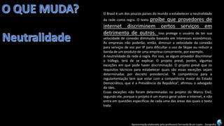 Apresentação elaborada pela professora Fernanda Brum Lopes -Geografia 
OBrasiléumdospoucospaísesdomundoaestabeleceraneutralidadedaredecomoregra.Otextoproíbequeprovedoresdeinternetdiscriminemcertosserviçosemdetrimentodeoutros.Issoprotegeousuáriodetersuavelocidadedeconexãodiminuídabaseadaeminteresseseconômicos. Asempresasnãopoderão,então,diminuiravelocidadedaconexãoparaserviçosdevozporIPparadificultarousodeSkypeoureduzirabandadeumprodutodeumaempresaconcorrente,porexemplo. 
Aneutralidadedaredeéregra.Porisso,sealgumprovedordiscriminarotráfego,terádeseexplicar.Oprojetoprevê,porém,algumasexceçõesemquepodehaverdiscriminação.Oprojetoprevêqueosrequisitostécnicosparaestabelecerquaissãoessasexceçõessejamdeterminadaspordecretopresidencial.“AcompetênciaparaaregulamentaçãotemqueestarcomacompetênciamaiordoEstadoDemocrático,queéaPresidênciadaRepública”,afirmouoadvogadodoIdec. 
EssasexceçõesnãoforamdeterminadasnoprojetodoMarcoCivil, segundoele,porqueoprojetoéummarcogeralsobreainternet,enãoentraemquestõesespecíficasdecadaumadasáreasdasquaisotextotrata.  
