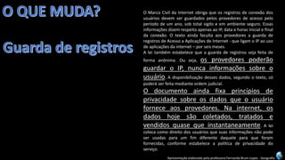 Apresentação elaborada pela professora Fernanda Brum Lopes -Geografia 
OMarcoCivildaInternetobrigaqueosregistrosdeconexãodosusuáriosdevemserguardadospelosprovedoresdeacessopeloperíododeumano,sobtotalsigiloeemambienteseguro.EssasinformaçõesdizemrespeitoapenasaoIP,dataehorasinicialefinaldaconexão.OtextoaindafacultaaosprovedoresaguardaderegistrosdeAcessoaAplicaçõesdeInternet-queligamoIPaousodeaplicaçõesdainternet–porseismeses. 
Aleitambémestabelecequeaguardaderegistrossejafeitadeformaanônima.Ouseja,osprovedorespoderãoguardaroIP,nuncainformaçõessobreousuário.Adisponibilizaçãodessesdados,segundootexto,sópoderáserfeitamedianteordemjudicial. 
Odocumentoaindafixaprincípiosdeprivacidadesobreosdadosqueousuárioforneceaosprovedores.Nainternet,osdadoshojesãocoletados,tratadosevendidosquasequeinstantaneamente.Aleicolocacomodireitodosusuáriosquesuasinformaçõesnãopodeserusadasparaumfimdiferentedaqueleparaqueforamfornecidas,conformeestabeleceapolíticadeprivacidadedoserviço.  