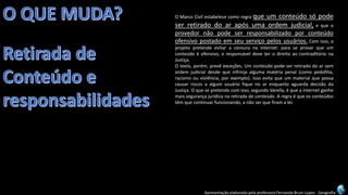 Apresentação elaborada pela professora Fernanda Brum Lopes -Geografia 
OMarcoCivilestabelececomoregraqueumconteúdosópodeserretiradodoarapósumaordemjudicial,equeoprovedornãopodeserresponsabilizadoporconteúdoofensivopostadoemseuserviçopelosusuários.Comisso,oprojetopretendeevitaracensuranainternet:paraseprovarqueumconteúdoéofensivo,oresponsáveldeveterodireitoaocontraditórionaJustiça. 
Otexto,porém,prevêexceções.Umconteúdopodeserretiradodoarsemordemjudicialdesdequeinfrinjaalgumamatériapenal(comopedofilia, racismoouviolência,porexemplo).IssoevitaqueummaterialquepossacausarriscosaalgumusuáriofiquenoarenquantoaguardadecisãodaJustiça.Oquesepretendecomisso,segundoVarella,équeainternetganhemaissegurançajurídicanaretiradadeconteúdo.Aregraéqueosconteúdostêmquecontinuarfuncionando,anãoserquefiramalei.  