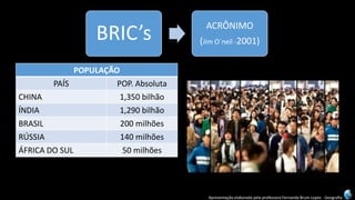 Apresentação elaborada pela professora Fernanda Brum Lopes -Geografia 
BRIC’s 
ACRÔNIMO 
(Jim O´neil-2001) 
POPULAÇÃO 
PAÍS 
POP. Absoluta 
CHINA 
1,350bilhão 
ÍNDIA 
1,290 bilhão 
BRASIL 
200 milhões 
RÚSSIA 
140 milhões 
ÁFRICA DO SUL 
50 milhões 
POPULAÇÃOTOTAL 
3 bilhões 
POPULAÇÃOMUNDIAL 
7 bilhões  