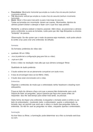  Panorâmica: Movimento horizontal que amplia ou muda o foco do assunto (nenhum
movimento vertical).
 Tilt: Movimento vertical que amplia ou muda o foco do assunto (nenhum movimento
horizontal).
 Zoom: Mover o foco para mais perto ou para mais longe do assunto.
Todas as tomadas em movimento devem ser suaves. Movimentos rápidos da
câmera podem distrair a atenção e fazer com o que foco seja perdido.
Mantenha a câmera estável o máximo possível. Além disso, ao posicionar a câmera
para a entrevista ou para as tomadas, cuide para que não haja lâmpadas ou árvores
“brotando” da pessoa.
Observação: Se não quiser que o rosto da pessoa seja mostrado, você pode colocá-
la contra a luz para criar uma entrevista de silhueta.
Formatos
Os formatos preferidos de vídeo são:
 qualidade HD em 1080p
 .mov (é preferível a configuração jpeg para foto ou vídeo)
 .mp4 em h.264
Envie o vídeo na resolução mais alta que sua câmera conseguir filmar.
Qualidade de áudio preferida
 O áudio estéreo tem de ser plenamente compatível com áudio mono.
 A taxa de amostragem deve ser de 48kHz (16bit).
 O áudio deve estar sincronizado com o vídeo.
Entrevistas
Organize a entrevista de modo que o entrevistado tenha headroom e leading room
adequados.
Fique ao lado da câmera e faça com que a pessoa fale diretamente para você.
Depois de fazer as perguntas, peça à pessoa que faça uma pausa antes de
responder. Isso lhe dará tempo para editar mais tarde, se precisar.
Outra forma de dispor uma entrevista é enquadrar a tomada sobre o ombro ou ao
lado do entrevistador, mostrando tanto o entrevistador quanto o entrevistado na
tomada. Isso vai permitir que você use o vídeo e o áudio das perguntas feitas na
entrevista. Se não for usar as perguntas no vídeo, enquadre apenas o entrevistado.
Iluminação
Ao tirar fotos ou filmar, a iluminação pode determinar se a foto ou tomada será boa
ou ruim.
 