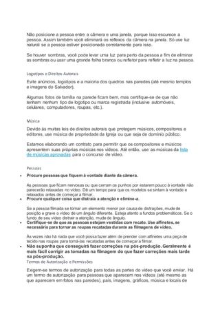 Não posicione a pessoa entre a câmera e uma janela, porque isso escurece a
pessoa. Assim também você eliminará os reflexos da câmera na janela. Só use luz
natural se a pessoa estiver posicionada corretamente para isso.
Se houver sombras, você pode levar uma luz para perto da pessoa a fim de eliminar
as sombras ou usar uma grande folha branca ou refletor para refletir a luz na pessoa.
Logotipos e Direitos Autorais
Evite anúncios, logotipos e a maioria dos quadros nas paredes (até mesmo templos
e imagens do Salvador).
Algumas fotos de família na parede ficam bem, mas certifique-se de que não
tenham nenhum tipo de logotipo ou marca registrada (inclusive automóveis,
celulares, computadores, roupas, etc.).
Música
Devido às muitas leis de direitos autorais que protegem músicos, compositores e
editores, use música de propriedade da Igreja ou que seja de domínio público.
Estamos elaborando um contrato para permitir que os compositores e músicos
apresentem suas próprias músicas nos vídeos. Até então, use as músicas da lista
de músicas aprovadas para o concurso de vídeo.
Pessoas
 Procure pessoas que fiquem à vontade diante da câmera.
As pessoas que ficam nervosas ou que cerram os punhos por estarem pouco à vontade não
parecerão relaxadas no vídeo. Dê um tempo para que os modelos se sintam à vontade e
relaxados antes de começar a filmar.
 Procure qualquer coisa que distraia a atenção e elimine-a.
Se a pessoa filmada se tornar um elemento menor por causa de distrações, mude de
posição e grave o vídeo de um ângulo diferente. Esteja atento a fundos problemáticos. Se o
fundo de seu vídeo distrair a atenção, mude de ângulo.
 Certifique-se de que as pessoas estejam vestidas com recato. Use alfinetes, se
necessário para tornar as roupas recatadas durante as filmagens de vídeo.
Às vezes não há nada que você possa fazer além de prender com alfinetes uma peça de
tecido nas roupas para torná-las recatadas antes de começar a filmar.
 Não suponha que conseguirá fazer correções na pós-produção. Geralmente é
mais fácil corrigir as tomadas na filmagem do que fazer correções mais tarde
na pós-produção.
Termos de Autorização e Permissões
Exigem-se termos de autorização para todas as partes do vídeo que você enviar. Há
um termo de autorização para pessoas que aparecem nos vídeos (até mesmo as
que aparecem em fotos nas paredes), pais, imagens, gráficos, música e locais de
 