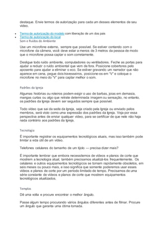 destaque. Envie termos de autorização para cada um desses elementos de seu
vídeo.
 Termo de autorização do modelo com liberação de um dos pais
 Termo de autorização do local
Som e Ruídos do Ambiente
Use um microfone externo, sempre que possível. Se estiver contando com o
microfone da câmera, você deve estar a menos de 3 metros da pessoa de modo
que o microfone possa captar o som corretamente.
Desligue todo ruído ambiente, computadores ou ventiladores. Feche as portas para
ajudar a reduzir o ruído ambiental que vem de fora. Posicione cobertores pelo
aposento para ajudar a eliminar o eco. Se estiver gravando um narrador que não
aparece em cena, pegue dois travesseiros, posicione-os em “V” e coloque o
microfone no meio do “V” para captar melhor o som.
Padrões da Igreja
Algumas histórias ou roteiros podem exigir o uso de barbas, joias em demasia,
mangas curtas ou algo que retrate determinada imagem ou sensação, no entanto,
os padrões da Igreja devem ser seguidos sempre que possível.
Todo vídeo que sai da sede da Igreja, seja criado pela Igreja ou enviado pelos
membros, será visto como uma expressão dos padrões da Igreja. Veja por essa
perspectiva antes de enviar qualquer vídeo, para se certificar de que nele não haja
nada contrário aos padrões da Igreja.
Tecnologia
É importante registrar os equipamentos tecnológicos atuais, mas isso também pode
limitar a vida útil de um vídeo.
Telefones celulares do tamanho de um tijolo — precisa dizer mais?
É importante lembrar que embora necessitemos de vídeos e planos de corte que
mostrem a tecnologia atual, também precisamos atualizá-los frequentemente. Os
celulares e outros equipamentos tecnológicos se tornam rapidamente obsoletos, em
seis meses ou pouco mais, e isso significa que somente poderemos usar esses
vídeos e planos de corte por um período limitado de tempo. Precisamos de uma
série constante de vídeos e planos de corte que mostrem equipamentos
tecnológicos atualizados.
Templos
Dê uma volta e procure encontrar o melhor ângulo.
Passe algum tempo procurando vários ângulos diferentes antes de filmar. Procure
um ângulo que garanta uma ótima tomada.
 