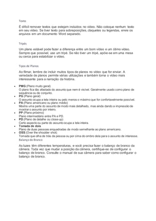 Texto
É difícil remover textos que estejam incluídos no vídeo. Não coloque nenhum texto
em seu vídeo. Se tiver texto para sobreposições, claquetes ou legendas, envie os
arquivos em um documento Word separado.
Tripés
Um plano estável pode fazer a diferença entre um bom vídeo e um ótimo vídeo.
Sempre que possível, use um tripé. Se não tiver um tripé, apóie-se em uma mesa
ou cerca para estabilizar o vídeo.
Tipos de Planos
Ao filmar, lembre de incluir muitos tipos de planos no vídeo que for enviar. A
variedade de planos permite várias utilizações e também torna o vídeo mais
interessante para a narração da história.
 PMG (Plano muito geral)
O plano fica tão afastado do assunto que nem é visível. Geralmente usado como plano de
sequência ou de conjunto.
 PG (Plano geral)
O assunto ocupa a tela inteira ou pelo menos o máximo que for confortavelmente possível.
 PA (Plano americano ou plano médio)
Mostra uma parte do assunto de modo mais detalhado, mas ainda dando a impressão de
mostrar o assunto por inteiro.
 PP (Plano próximo)
Plano intermediário entre PA e PD.
 PD (Plano de detalhe ou close-up)
Certo aspecto ou parte do assunto ocupa a tela inteira.
 Tomada de dois
Plano de duas pessoas enquadradas de modo semelhante ao plano americano.
 OSS (Over the shoulder shot)
Tomada que olha de trás da pessoa ou por cima do ombro dela para o assunto de interesse.
Balanço do Branco
As luzes têm diferentes temperaturas, e você precisa fazer o balanço de branco da
câmera. Toda vez que mudar a posição da câmera, certifique-se de configurar o
balanço de branco. Consulte o manual de sua câmera para saber como configurar o
balanço de branco.
 