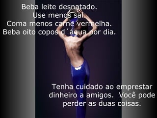 Tenha cuidado ao emprestar dinheiro a amigos.  Você pode perder as duas coisas. Beba leite desnatado. Use menos sal. Coma menos carne vermelha. Beba oito copos d´água por dia. 
