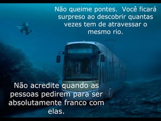 Não queime pontes.  Você ficará surpreso ao descobrir quantas vezes tem de atravessar o mesmo rio. Não acredite quando as pessoas pedirem para ser absolutamente franco com elas. 