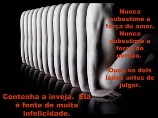 Nunca subestime a força do amor. Nunca subestime a força do perdão.  Ouça os dois lados antes de julgar. Contenha a inveja.  Ela é fonte de muita infelicidade. 