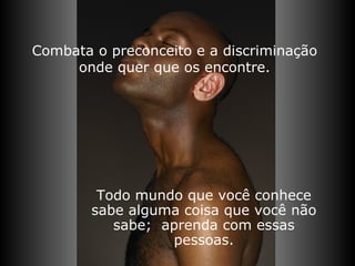 Combata o preconceito e a discriminação onde quer que os encontre. Todo mundo que você conhece sabe alguma coisa que você não sabe;  aprenda com essas pessoas. 