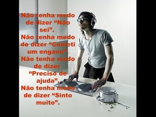 Não tenha medo de dizer “Não sei”.  Não tenha medo de dizer “Cometi um engano”. Não tenha medo de dizer  “Preciso de ajuda”. Não tenha medo de dizer “Sinto muito”. 