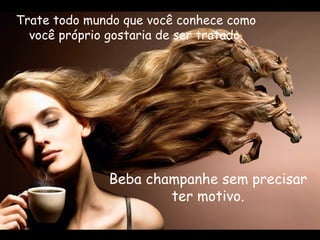 Trate todo mundo que você conhece como você próprio gostaria de ser tratado. Beba champanhe sem precisar ter motivo. 