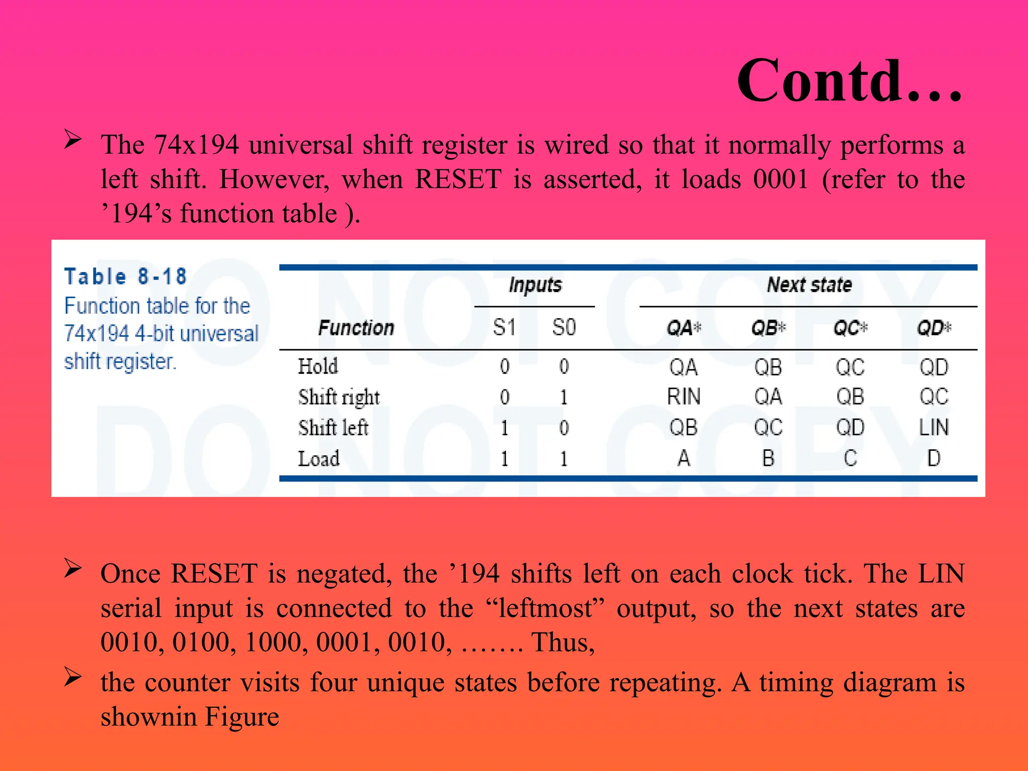Contd…
 The 74x194 universal shift register is wired so that it normally performs a
left shift. However, when RESET is asserted, it loads 0001 (refer to the
’194’s function table ).
 Once RESET is negated, the ’194 shifts left on each clock tick. The LIN
serial input is connected to the “leftmost” output, so the next states are
0010, 0100, 1000, 0001, 0010, ……. Thus,
 the counter visits four unique states before repeating. A timing diagram is
shownin Figure
 