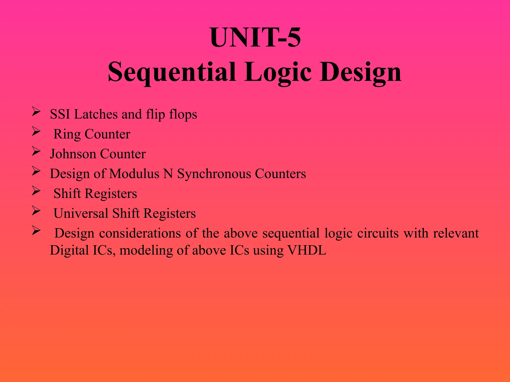 UNIT-5
Sequential Logic Design
 SSI Latches and flip flops
 Ring Counter
 Johnson Counter
 Design of Modulus N Synchronous Counters
 Shift Registers
 Universal Shift Registers
 Design considerations of the above sequential logic circuits with relevant
Digital ICs, modeling of above ICs using VHDL
 