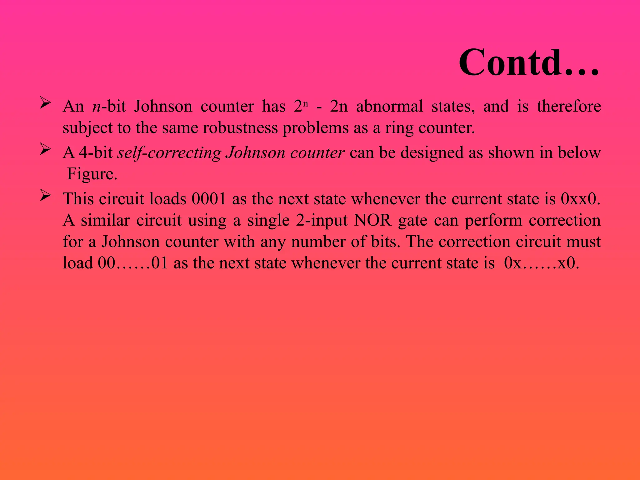 Contd…
 An n-bit Johnson counter has 2n
- 2n abnormal states, and is therefore
subject to the same robustness problems as a ring counter.
 A 4-bit self-correcting Johnson counter can be designed as shown in below
Figure.
 This circuit loads 0001 as the next state whenever the current state is 0xx0.
A similar circuit using a single 2-input NOR gate can perform correction
for a Johnson counter with any number of bits. The correction circuit must
load 00……01 as the next state whenever the current state is 0x……x0.
 