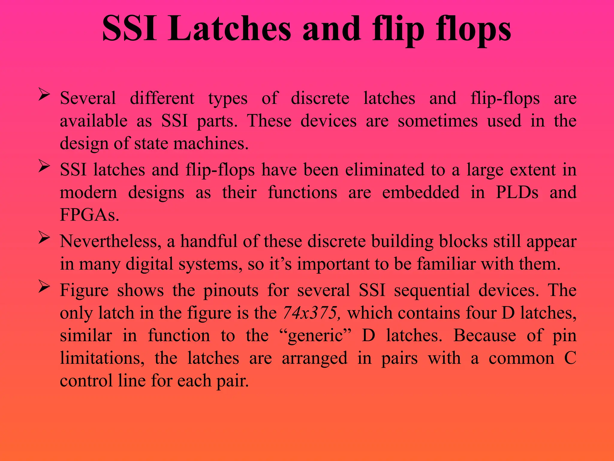 SSI Latches and flip flops
 Several different types of discrete latches and flip-flops are
available as SSI parts. These devices are sometimes used in the
design of state machines.
 SSI latches and flip-flops have been eliminated to a large extent in
modern designs as their functions are embedded in PLDs and
FPGAs.
 Nevertheless, a handful of these discrete building blocks still appear
in many digital systems, so it’s important to be familiar with them.
 Figure shows the pinouts for several SSI sequential devices. The
only latch in the figure is the 74x375, which contains four D latches,
similar in function to the “generic” D latches. Because of pin
limitations, the latches are arranged in pairs with a common C
control line for each pair.
 