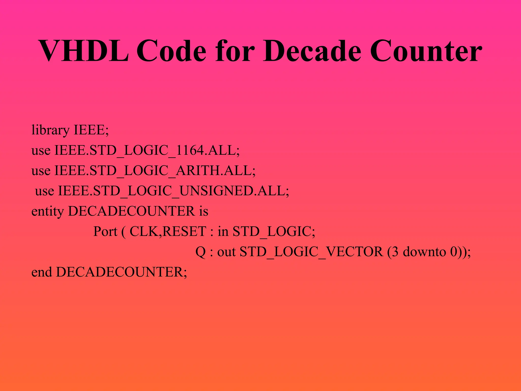 VHDL Code for Decade Counter
library IEEE;
use IEEE.STD_LOGIC_1164.ALL;
use IEEE.STD_LOGIC_ARITH.ALL;
use IEEE.STD_LOGIC_UNSIGNED.ALL;
entity DECADECOUNTER is
Port ( CLK,RESET : in STD_LOGIC;
Q : out STD_LOGIC_VECTOR (3 downto 0));
end DECADECOUNTER;
 