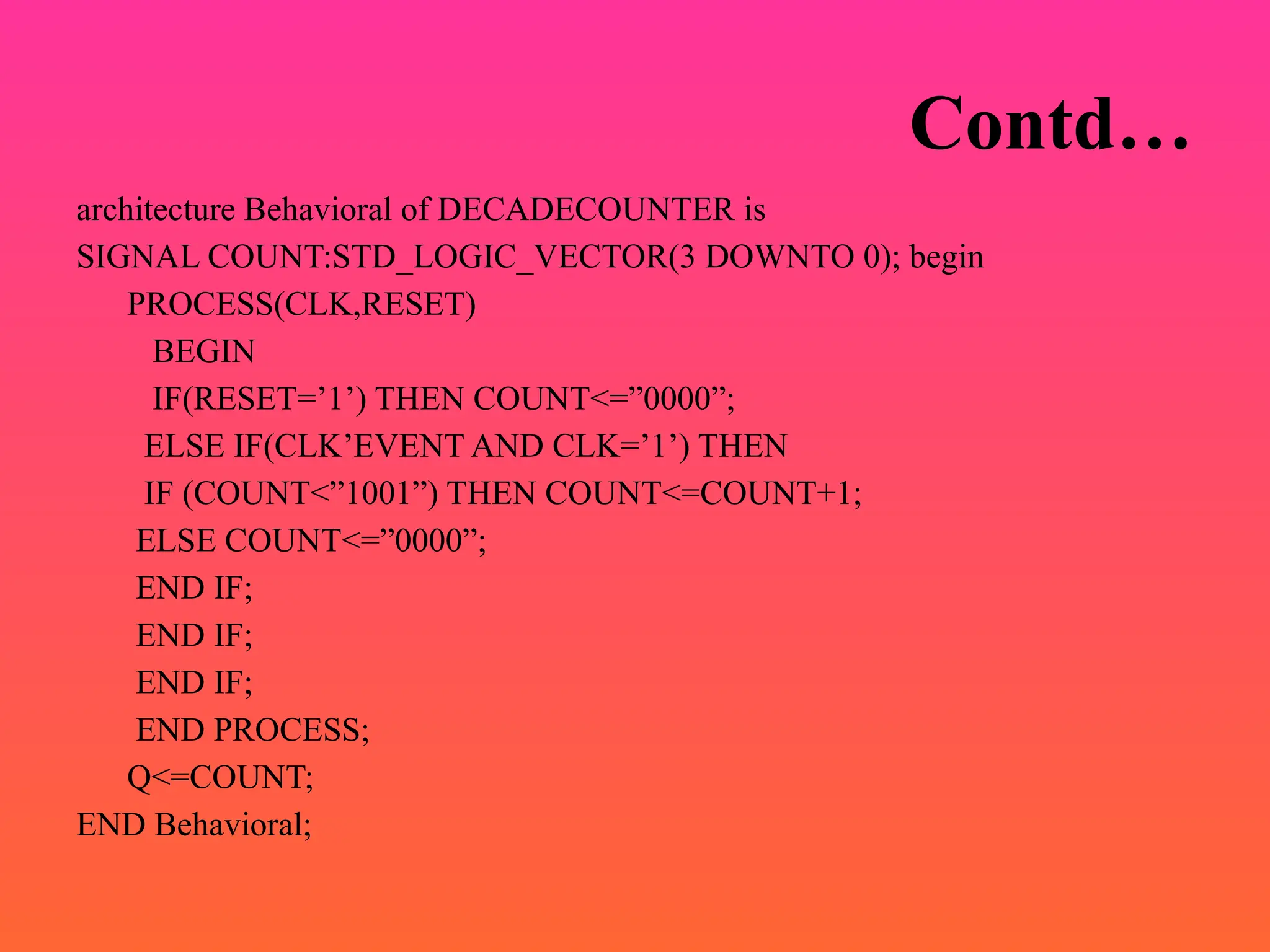 Contd…
architecture Behavioral of DECADECOUNTER is
SIGNAL COUNT:STD_LOGIC_VECTOR(3 DOWNTO 0); begin
PROCESS(CLK,RESET)
BEGIN
IF(RESET=’1’) THEN COUNT<=”0000”;
ELSE IF(CLK’EVENT AND CLK=’1’) THEN
IF (COUNT<”1001”) THEN COUNT<=COUNT+1;
ELSE COUNT<=”0000”;
END IF;
END IF;
END IF;
END PROCESS;
Q<=COUNT;
END Behavioral;
 