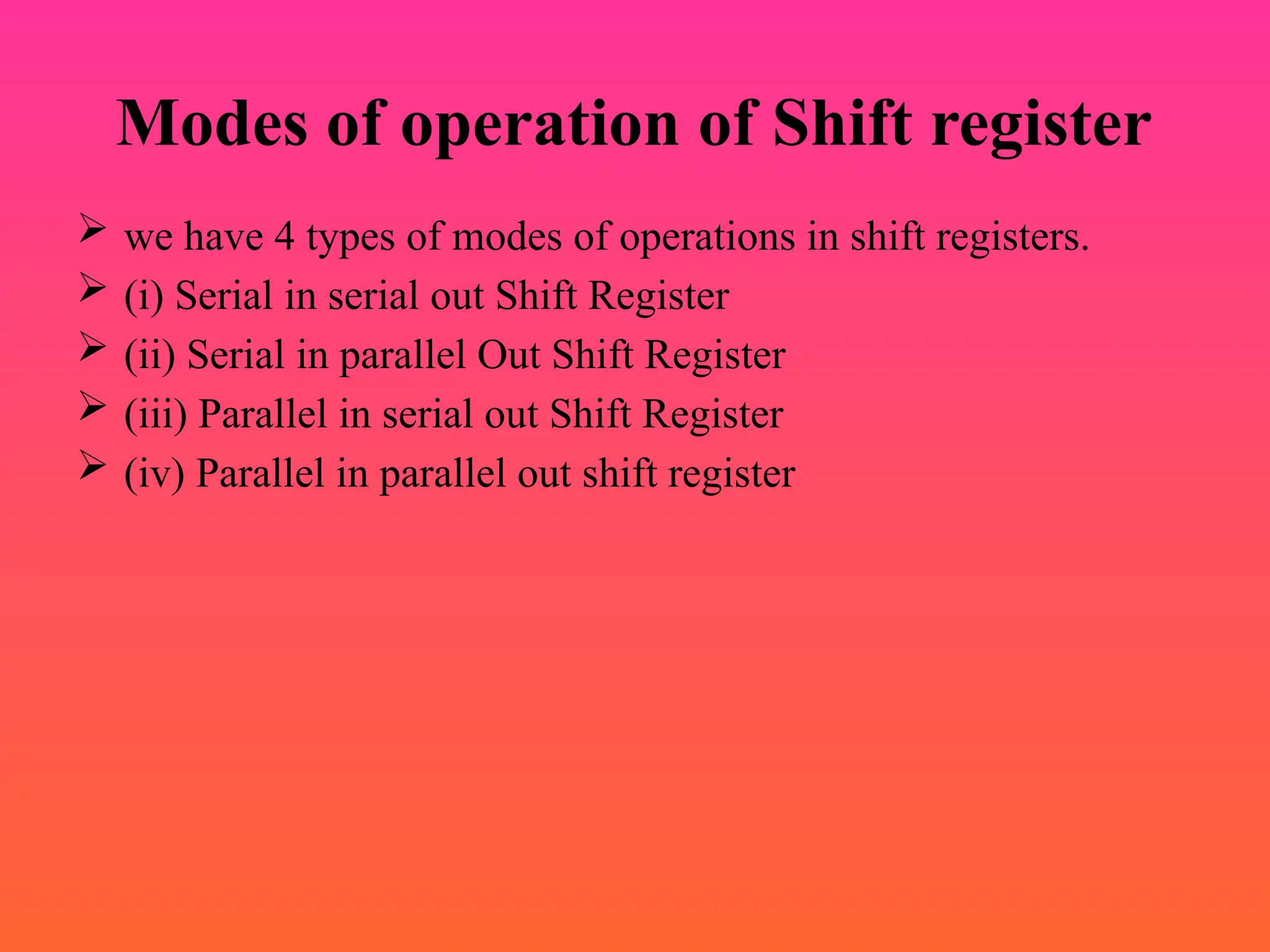 Modes of operation of Shift register
 we have 4 types of modes of operations in shift registers.
 (i) Serial in serial out Shift Register
 (ii) Serial in parallel Out Shift Register
 (iii) Parallel in serial out Shift Register
 (iv) Parallel in parallel out shift register
 
