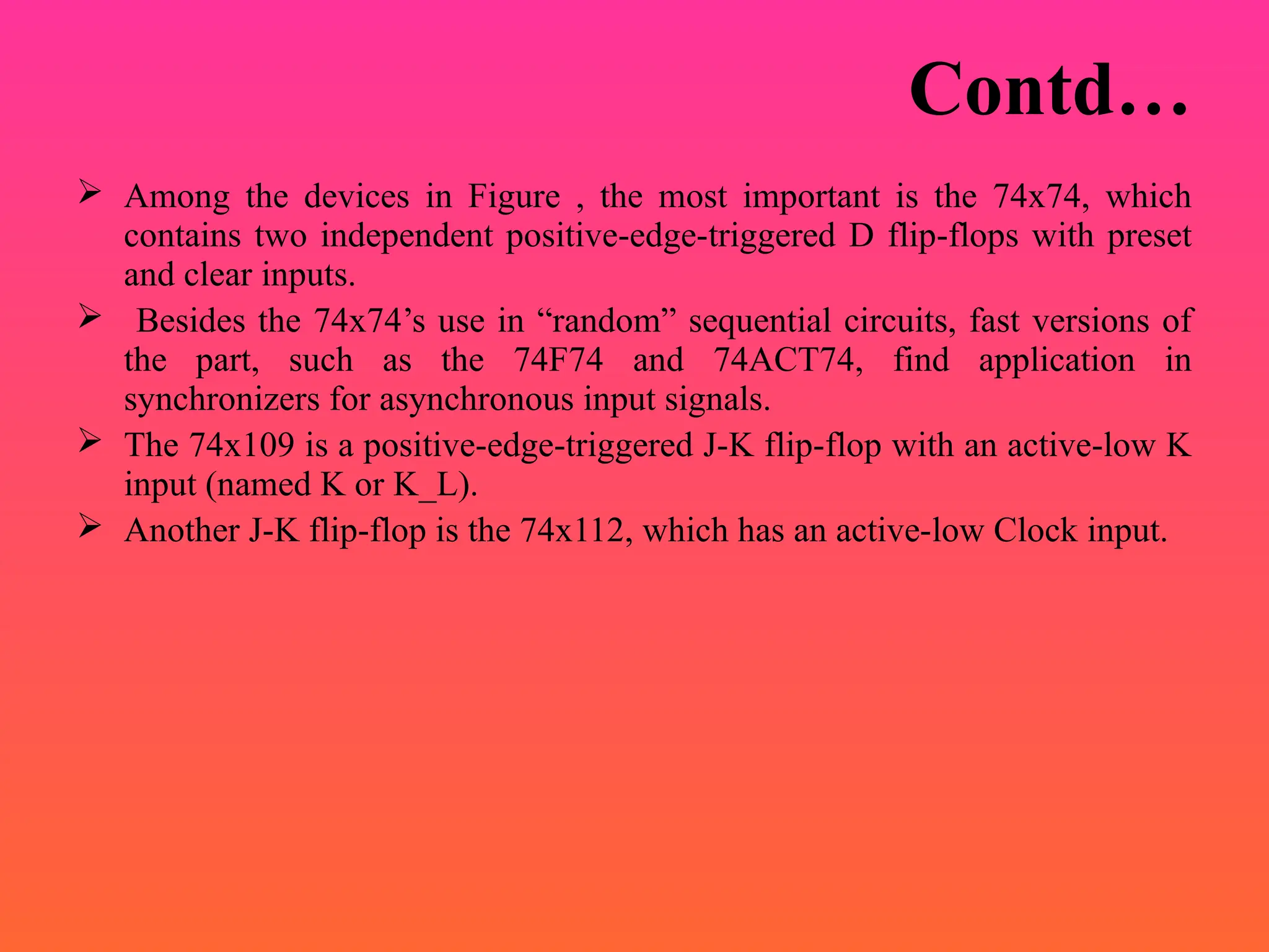 Contd…
 Among the devices in Figure , the most important is the 74x74, which
contains two independent positive-edge-triggered D flip-flops with preset
and clear inputs.
 Besides the 74x74’s use in “random” sequential circuits, fast versions of
the part, such as the 74F74 and 74ACT74, find application in
synchronizers for asynchronous input signals.
 The 74x109 is a positive-edge-triggered J-K flip-flop with an active-low K
input (named K or K_L).
 Another J-K flip-flop is the 74x112, which has an active-low Clock input.
 