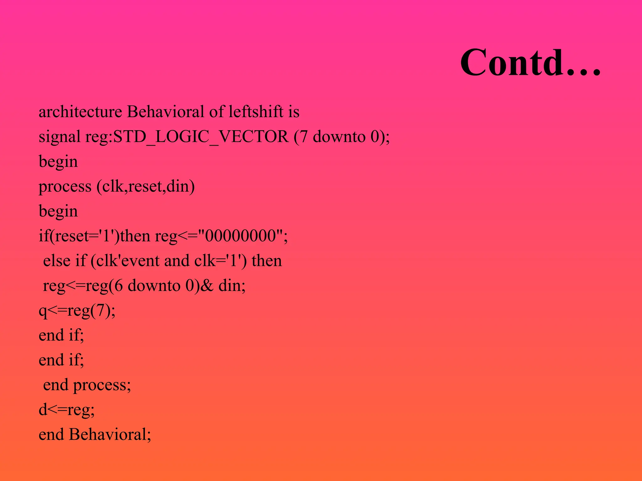 Contd…
architecture Behavioral of leftshift is
signal reg:STD_LOGIC_VECTOR (7 downto 0);
begin
process (clk,reset,din)
begin
if(reset='1')then reg<="00000000";
else if (clk'event and clk='1') then
reg<=reg(6 downto 0)& din;
q<=reg(7);
end if;
end if;
end process;
d<=reg;
end Behavioral;
 