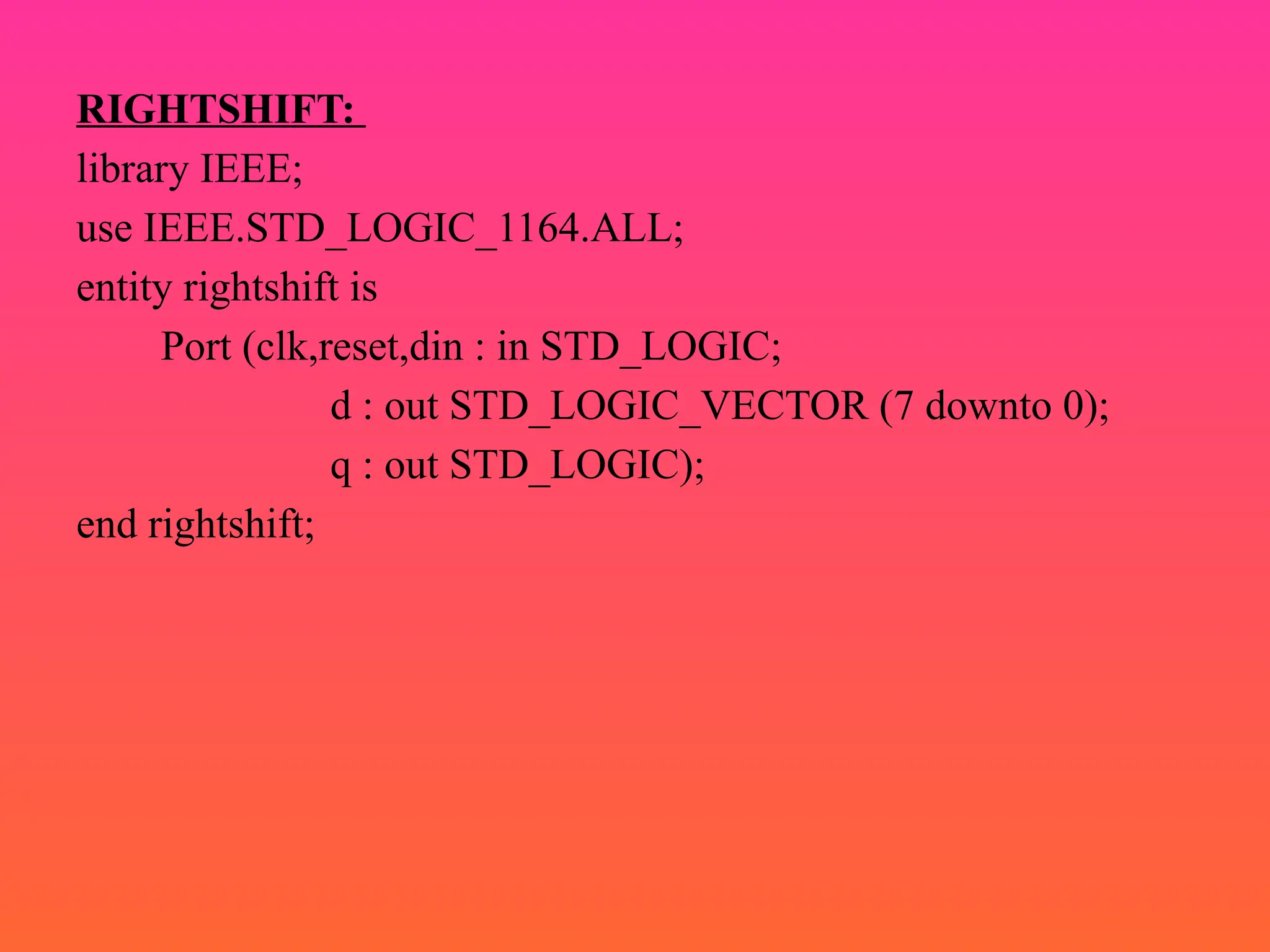 RIGHTSHIFT:
library IEEE;
use IEEE.STD_LOGIC_1164.ALL;
entity rightshift is
Port (clk,reset,din : in STD_LOGIC;
d : out STD_LOGIC_VECTOR (7 downto 0);
q : out STD_LOGIC);
end rightshift;
 