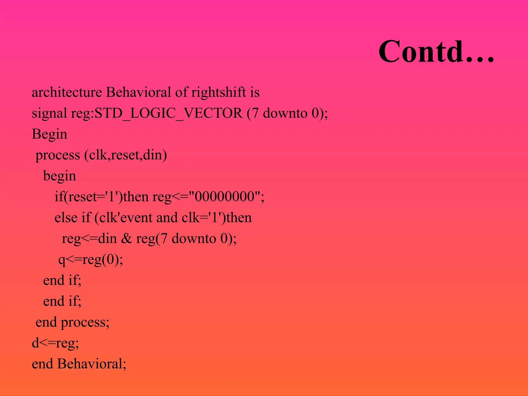 Contd…
architecture Behavioral of rightshift is
signal reg:STD_LOGIC_VECTOR (7 downto 0);
Begin
process (clk,reset,din)
begin
if(reset='1')then reg<="00000000";
else if (clk'event and clk='1')then
reg<=din & reg(7 downto 0);
q<=reg(0);
end if;
end if;
end process;
d<=reg;
end Behavioral;
 