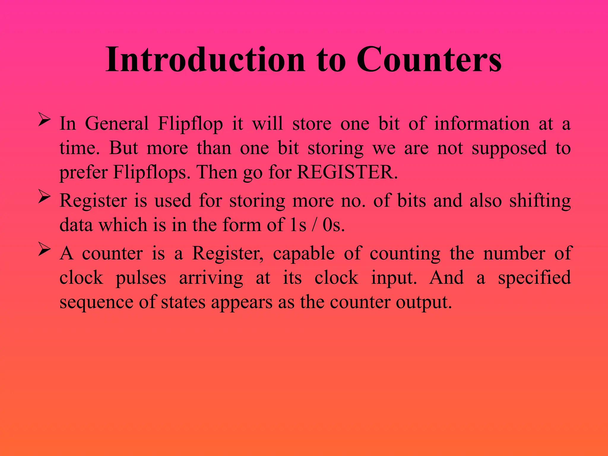 Introduction to Counters
 In General Flipflop it will store one bit of information at a
time. But more than one bit storing we are not supposed to
prefer Flipflops. Then go for REGISTER.
 Register is used for storing more no. of bits and also shifting
data which is in the form of 1s / 0s.
 A counter is a Register, capable of counting the number of
clock pulses arriving at its clock input. And a specified
sequence of states appears as the counter output.
 