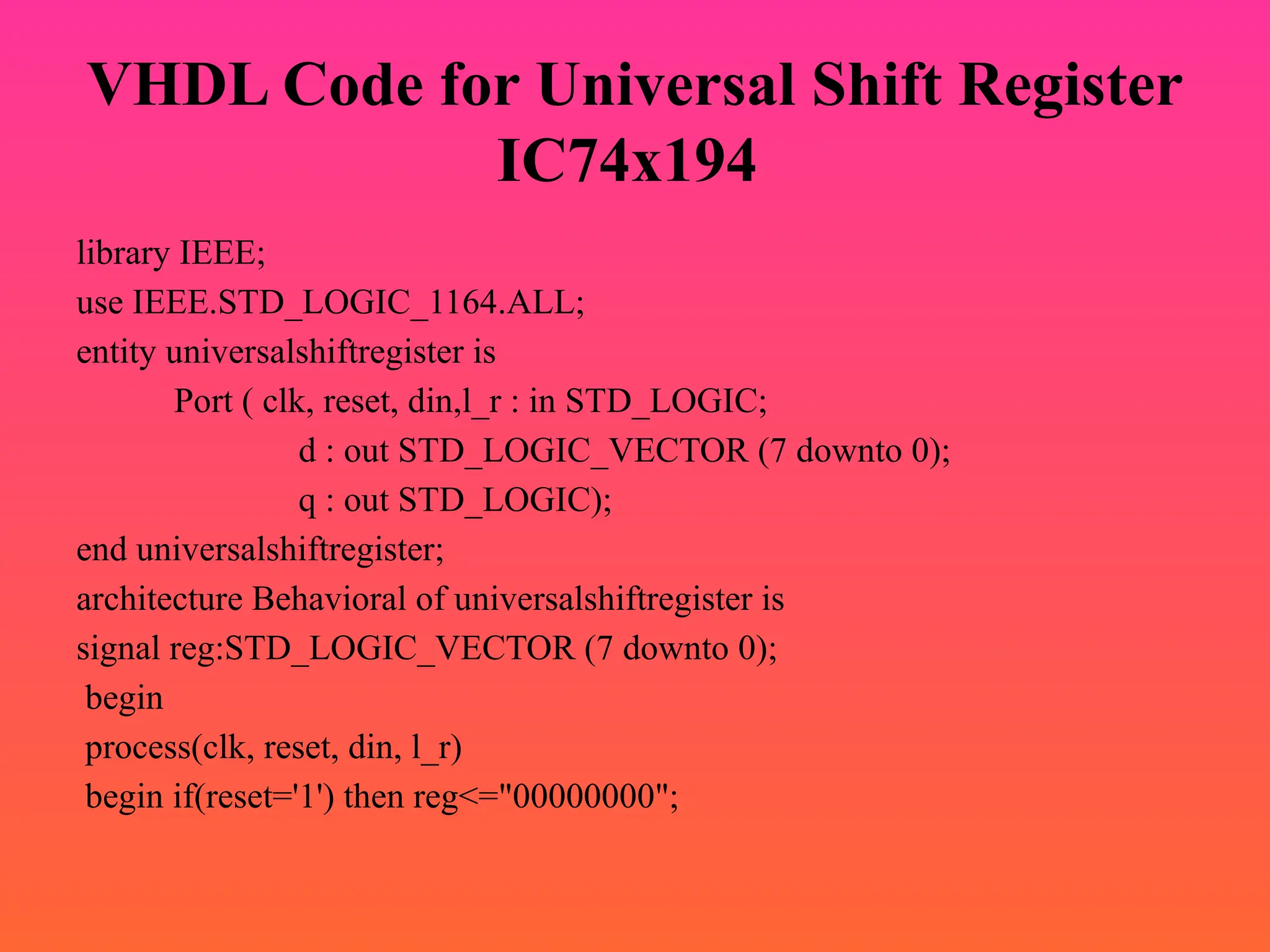 VHDL Code for Universal Shift Register
IC74x194
library IEEE;
use IEEE.STD_LOGIC_1164.ALL;
entity universalshiftregister is
Port ( clk, reset, din,l_r : in STD_LOGIC;
d : out STD_LOGIC_VECTOR (7 downto 0);
q : out STD_LOGIC);
end universalshiftregister;
architecture Behavioral of universalshiftregister is
signal reg:STD_LOGIC_VECTOR (7 downto 0);
begin
process(clk, reset, din, l_r)
begin if(reset='1') then reg<="00000000";
 