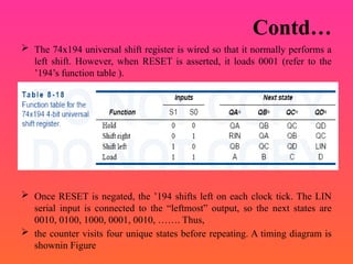 Contd…
 The 74x194 universal shift register is wired so that it normally performs a
left shift. However, when RESET is asserted, it loads 0001 (refer to the
’194’s function table ).
 Once RESET is negated, the ’194 shifts left on each clock tick. The LIN
serial input is connected to the “leftmost” output, so the next states are
0010, 0100, 1000, 0001, 0010, ……. Thus,
 the counter visits four unique states before repeating. A timing diagram is
shownin Figure
 