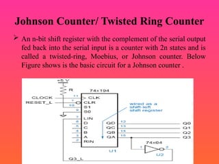 Johnson Counter/ Twisted Ring Counter
 An n-bit shift register with the complement of the serial output
fed back into the serial input is a counter with 2n states and is
called a twisted-ring, Moebius, or Johnson counter. Below
Figure shows is the basic circuit for a Johnson counter .
 