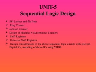 UNIT-5
Sequential Logic Design
 SSI Latches and flip flops
 Ring Counter
 Johnson Counter
 Design of Modulus N Synchronous Counters
 Shift Registers
 Universal Shift Registers
 Design considerations of the above sequential logic circuits with relevant
Digital ICs, modeling of above ICs using VHDL
 