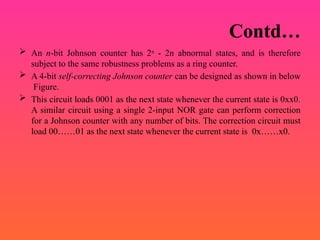Contd…
 An n-bit Johnson counter has 2n
- 2n abnormal states, and is therefore
subject to the same robustness problems as a ring counter.
 A 4-bit self-correcting Johnson counter can be designed as shown in below
Figure.
 This circuit loads 0001 as the next state whenever the current state is 0xx0.
A similar circuit using a single 2-input NOR gate can perform correction
for a Johnson counter with any number of bits. The correction circuit must
load 00……01 as the next state whenever the current state is 0x……x0.
 