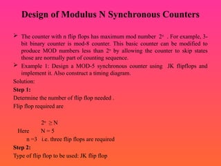 Design of Modulus N Synchronous Counters
 The counter with n flip flops has maximum mod number 2n
. For example, 3-
bit binary counter is mod-8 counter. This basic counter can be modified to
produce MOD numbers less than 2n
by allowing the counter to skip states
those are normally part of counting sequence.
 Example 1: Design a MOD-5 synchronous counter using JK flipflops and
implement it. Also construct a timing diagram.
Solution:
Step 1:
Determine the number of flip flop needed .
Flip flop required are
2n
≥ N
Here N = 5
n =3 i.e. three flip flops are required
Step 2:
Type of flip flop to be used: JK flip flop
 