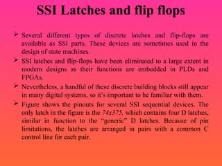 SSI Latches and flip flops
 Several different types of discrete latches and flip-flops are
available as SSI parts. These devices are sometimes used in the
design of state machines.
 SSI latches and flip-flops have been eliminated to a large extent in
modern designs as their functions are embedded in PLDs and
FPGAs.
 Nevertheless, a handful of these discrete building blocks still appear
in many digital systems, so it’s important to be familiar with them.
 Figure shows the pinouts for several SSI sequential devices. The
only latch in the figure is the 74x375, which contains four D latches,
similar in function to the “generic” D latches. Because of pin
limitations, the latches are arranged in pairs with a common C
control line for each pair.
 