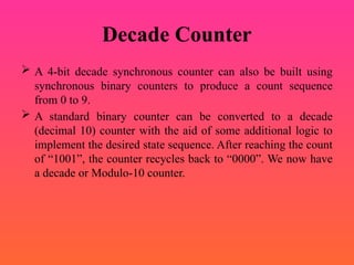 Decade Counter
 A 4-bit decade synchronous counter can also be built using
synchronous binary counters to produce a count sequence
from 0 to 9.
 A standard binary counter can be converted to a decade
(decimal 10) counter with the aid of some additional logic to
implement the desired state sequence. After reaching the count
of “1001”, the counter recycles back to “0000”. We now have
a decade or Modulo-10 counter.
 