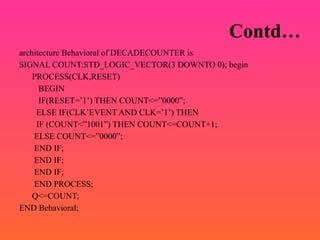 Contd…
architecture Behavioral of DECADECOUNTER is
SIGNAL COUNT:STD_LOGIC_VECTOR(3 DOWNTO 0); begin
PROCESS(CLK,RESET)
BEGIN
IF(RESET=’1’) THEN COUNT<=”0000”;
ELSE IF(CLK’EVENT AND CLK=’1’) THEN
IF (COUNT<”1001”) THEN COUNT<=COUNT+1;
ELSE COUNT<=”0000”;
END IF;
END IF;
END IF;
END PROCESS;
Q<=COUNT;
END Behavioral;
 