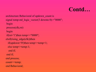 Contd…
architecture Behavioral of updown_count is
signal temp:std_logic_vector(3 downto 0):="0000";
begin
process(clk,rst)
begin
if(rst='1')then temp<="0000";
elsif(rising_edge(clk))then
if(updown='0')then temp<=temp+1;
else temp<=temp-1;
end if;
end if;
end process;
count<=temp;
end Behavioral;
 