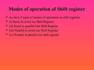 Modes of operation of Shift register
 we have 4 types of modes of operations in shift registers.
 (i) Serial in serial out Shift Register
 (ii) Serial in parallel Out Shift Register
 (iii) Parallel in serial out Shift Register
 (iv) Parallel in parallel out shift register
 