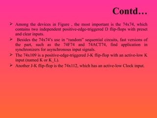 Contd…
 Among the devices in Figure , the most important is the 74x74, which
contains two independent positive-edge-triggered D flip-flops with preset
and clear inputs.
 Besides the 74x74’s use in “random” sequential circuits, fast versions of
the part, such as the 74F74 and 74ACT74, find application in
synchronizers for asynchronous input signals.
 The 74x109 is a positive-edge-triggered J-K flip-flop with an active-low K
input (named K or K_L).
 Another J-K flip-flop is the 74x112, which has an active-low Clock input.
 