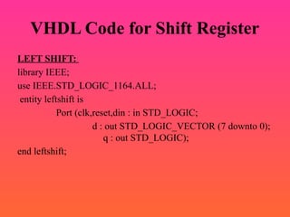 VHDL Code for Shift Register
LEFT SHIFT:
library IEEE;
use IEEE.STD_LOGIC_1164.ALL;
entity leftshift is
Port (clk,reset,din : in STD_LOGIC;
d : out STD_LOGIC_VECTOR (7 downto 0);
q : out STD_LOGIC);
end leftshift;
 
