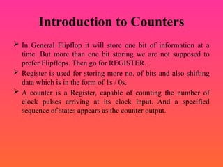 Introduction to Counters
 In General Flipflop it will store one bit of information at a
time. But more than one bit storing we are not supposed to
prefer Flipflops. Then go for REGISTER.
 Register is used for storing more no. of bits and also shifting
data which is in the form of 1s / 0s.
 A counter is a Register, capable of counting the number of
clock pulses arriving at its clock input. And a specified
sequence of states appears as the counter output.
 
