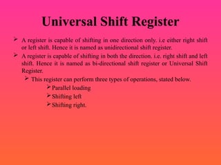 Universal Shift Register
 A register is capable of shifting in one direction only. i.e either right shift
or left shift. Hence it is named as unidirectional shift register.
 A register is capable of shifting in both the direction. i.e. right shift and left
shift. Hence it is named as bi-directional shift register or Universal Shift
Register.
 This register can perform three types of operations, stated below.
Parallel loading
Shifting left
Shifting right.
 