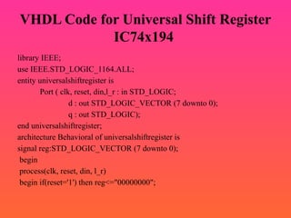VHDL Code for Universal Shift Register
IC74x194
library IEEE;
use IEEE.STD_LOGIC_1164.ALL;
entity universalshiftregister is
Port ( clk, reset, din,l_r : in STD_LOGIC;
d : out STD_LOGIC_VECTOR (7 downto 0);
q : out STD_LOGIC);
end universalshiftregister;
architecture Behavioral of universalshiftregister is
signal reg:STD_LOGIC_VECTOR (7 downto 0);
begin
process(clk, reset, din, l_r)
begin if(reset='1') then reg<="00000000";
 