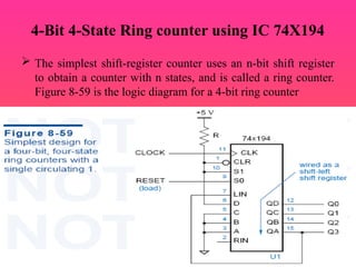 4-Bit 4-State Ring counter using IC 74X194
 The simplest shift-register counter uses an n-bit shift register
to obtain a counter with n states, and is called a ring counter.
Figure 8-59 is the logic diagram for a 4-bit ring counter
 