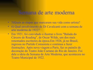 Semana de arte moderna 5)Quais as etapas que marcaram sua vida como artista? 6) Qual envolvimento de Di Cavalcanti com a semana de arte moderna de 1922? Em 1921, foi convidado a ilustrar o livro "Balada do Cárcere de Reading", de Oscar Wilde, um dos mais renomados escritores da época.Em 1926, já no Brasil, ingressa no Partido Comunista e continua a fazer ilustrações. Após nova viagem a Paris, faz os painéis de decoração do Teatro João Caetano do Rio de Janeiro. Foi dele a ideia da Semana de Arte Moderna, que aconteceu no Teatro Municipal de 1922. 