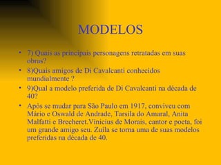 MODELOS 7) Quais as principais personagens retratadas em suas obras? 8)Quais amigos de Di Cavalcanti conhecidos mundialmente ? 9)Qual a modelo preferida de Di Cavalcanti na década de 40? Após se mudar para São Paulo em 1917, conviveu com Mário e Oswald de Andrade, Tarsila do Amaral, Anita Malfatti e Brecheret.Vinicius de Morais, cantor e poeta, foi um grande amigo seu. Zuíla se torna uma de suas modelos preferidas na década de 40. 