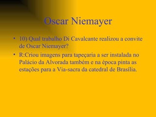 Oscar Niemayer 10) Qual trabalho Di Cavalcante realizou a convite de Oscar Niemayer? R:Criou imagens para tapeçaria a ser instalada no Palácio da Alvorada também e na época pinta as estações para a Via-sacra da catedral de Brasília.  