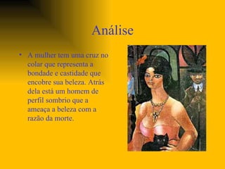 Análise A mulher tem uma cruz no colar que representa a bondade e castidade que encobre sua beleza. Atrás dela está um homem de perfil sombrio que a ameaça a beleza com a razão da morte.  